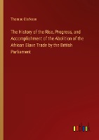 The History of the Rise, Progress, and Accomplishment of the Abolition of the African Slave Trade by the British Parliament