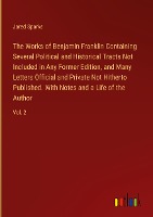 The Works of Benjamin Franklin Containing Several Political and Historical Tracts Not Included in Any Former Edition, and Many Letters Official and Private Not Hitherto Published. With Notes and a Life of the Author