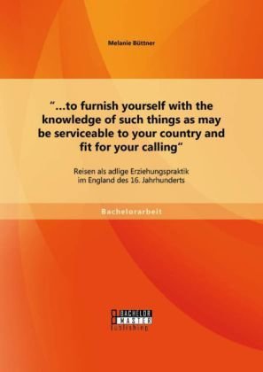 ¿¿to furnish yourself with the knowledge of such things as may be serviceable to your country and fit for your calling': Reisen als adlige Erziehungspraktik im England des 16. Jahrhunderts